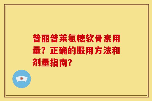 普丽普莱氨糖软骨素用量？正确的服用方法和剂量指南？