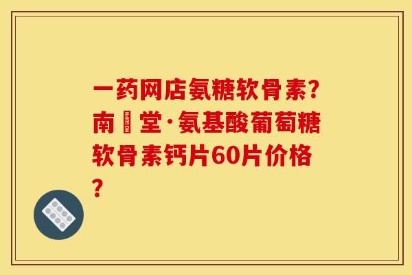 一药网店氨糖软骨素？南雲堂·氨基酸葡萄糖软骨素钙片60片价格？