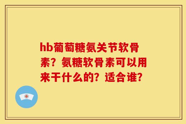 hb葡萄糖氨关节软骨素？氨糖软骨素可以用来干什么的？适合谁？