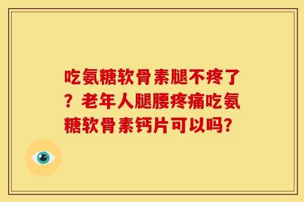 吃氨糖软骨素腿不疼了？老年人腿腰疼痛吃氨糖软骨素钙片可以吗？