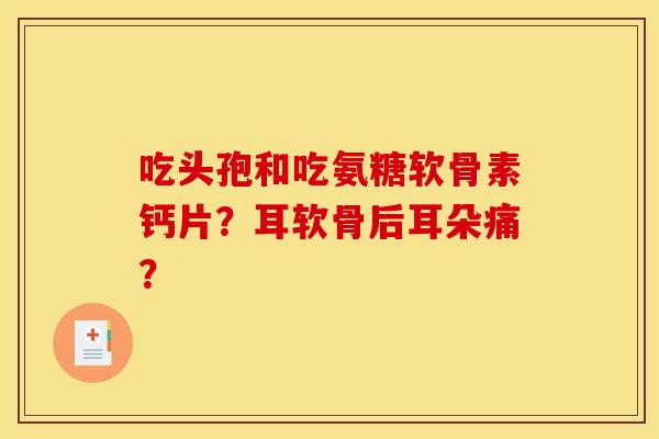 吃头孢和吃氨糖软骨素钙片？耳软骨后耳朵痛？