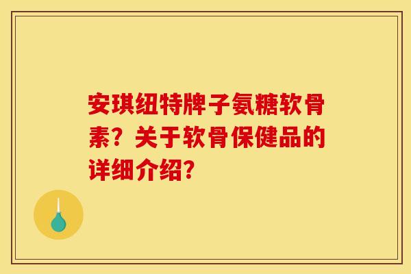 安琪纽特牌子氨糖软骨素？关于软骨保健品的详细介绍？