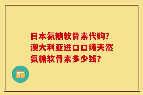 日本氨糖软骨素代购？澳大利亚进口口纯天然氨糖软骨素多少钱？