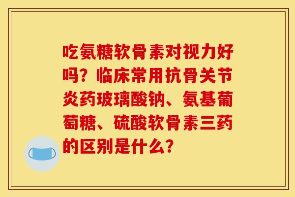 吃氨糖软骨素对视力好吗？临床常用抗骨关节炎药玻璃酸钠、氨基葡萄糖、硫酸软骨素三药的区别是什么？