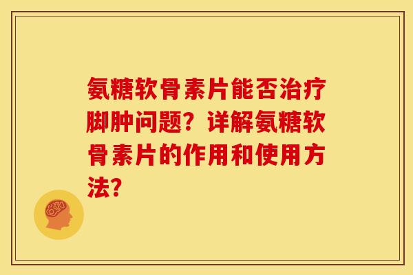 氨糖软骨素片能否治疗脚肿问题？详解氨糖软骨素片的作用和使用方法？