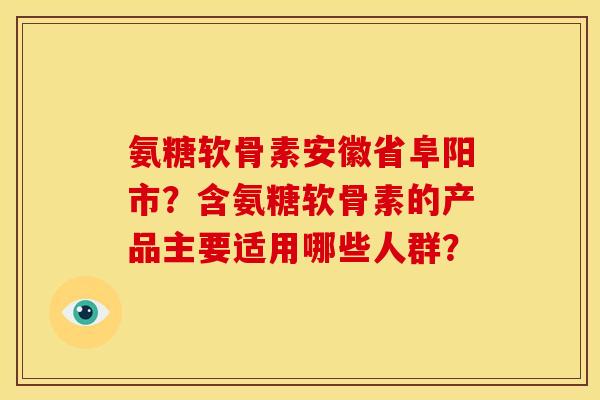 氨糖软骨素安徽省阜阳市？含氨糖软骨素的产品主要适用哪些人群？