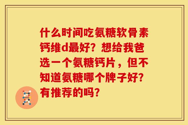 什么时间吃氨糖软骨素钙维d最好？想给我爸选一个氨糖钙片，但不知道氨糖哪个牌子好？有推荐的吗？