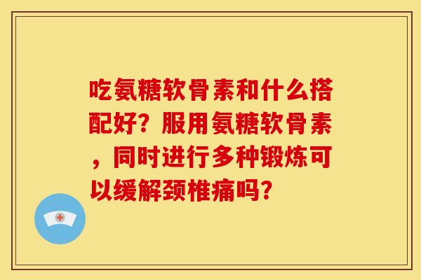 吃氨糖软骨素和什么搭配好？服用氨糖软骨素，同时进行多种锻炼可以缓解颈椎痛吗？