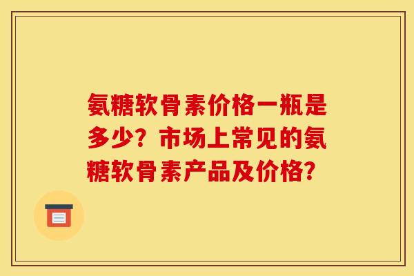 氨糖软骨素价格一瓶是多少？市场上常见的氨糖软骨素产品及价格？