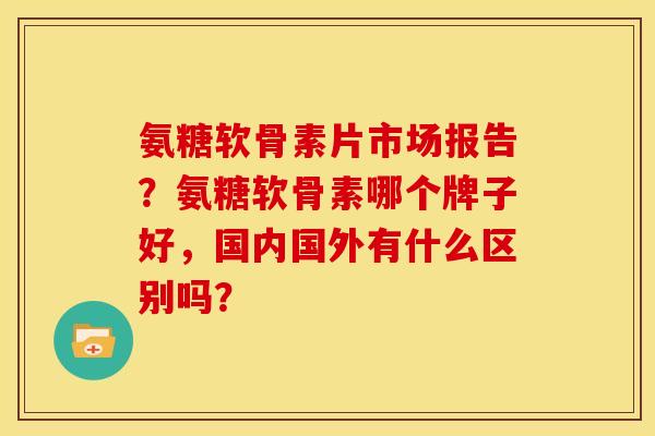 氨糖软骨素片市场报告？氨糖软骨素哪个牌子好，国内国外有什么区别吗？