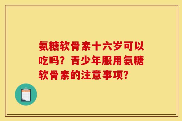 氨糖软骨素十六岁可以吃吗？青少年服用氨糖软骨素的注意事项？