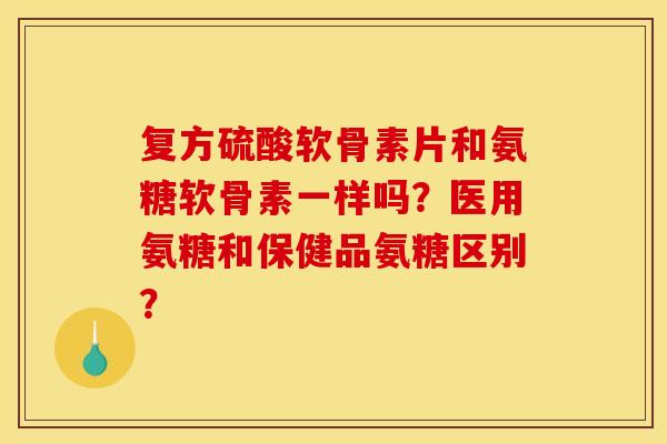 复方硫酸软骨素片和氨糖软骨素一样吗？医用氨糖和保健品氨糖区别？