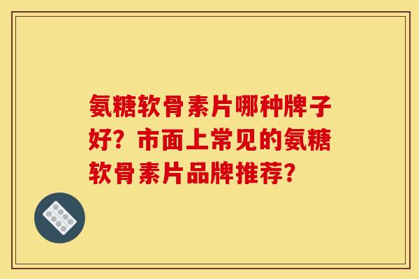 氨糖软骨素片哪种牌子好？市面上常见的氨糖软骨素片品牌推荐？