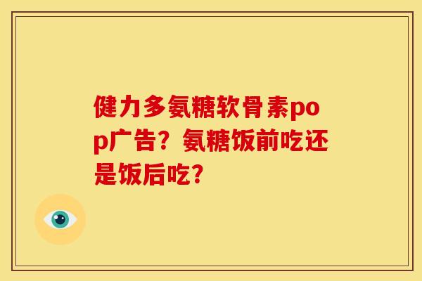 健力多氨糖软骨素pop广告？氨糖饭前吃还是饭后吃？