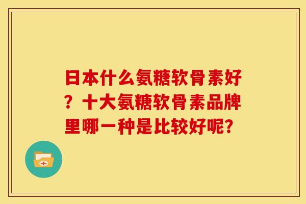 日本什么氨糖软骨素好？十大氨糖软骨素品牌里哪一种是比较好呢？