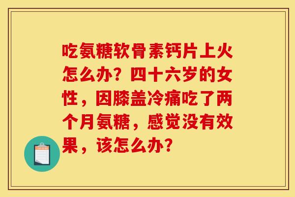 吃氨糖软骨素钙片上火怎么办？四十六岁的女性，因膝盖冷痛吃了两个月氨糖，感觉没有效果，该怎么办？