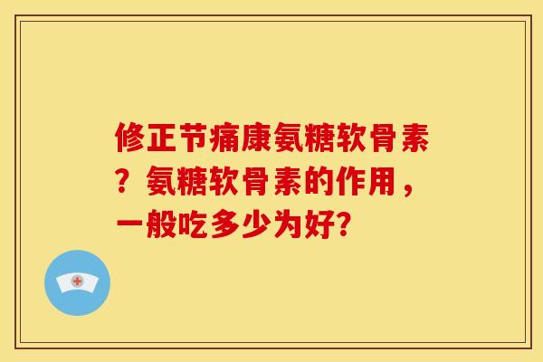 修正节痛康氨糖软骨素？氨糖软骨素的作用，一般吃多少为好？