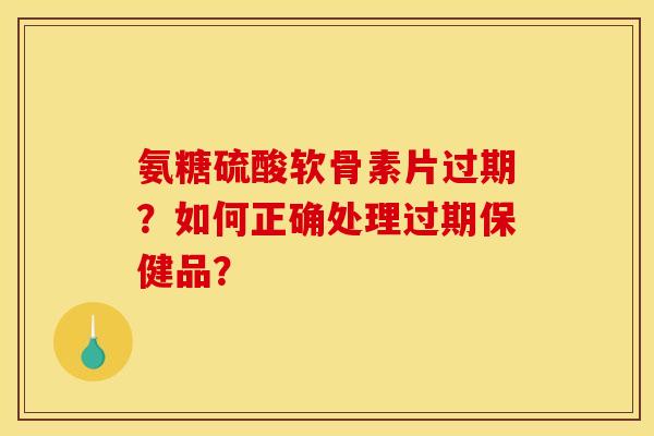 氨糖硫酸软骨素片过期？如何正确处理过期保健品？