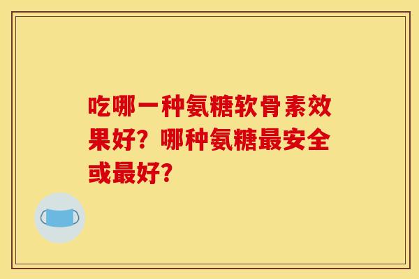 吃哪一种氨糖软骨素效果好？哪种氨糖最安全或最好？