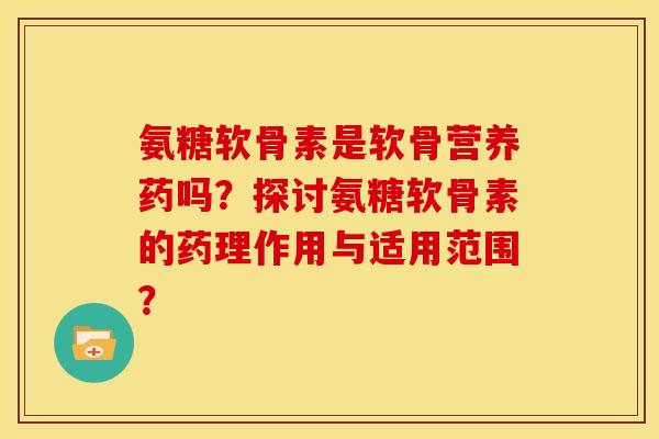 氨糖软骨素是软骨营养药吗？探讨氨糖软骨素的药理作用与适用范围？