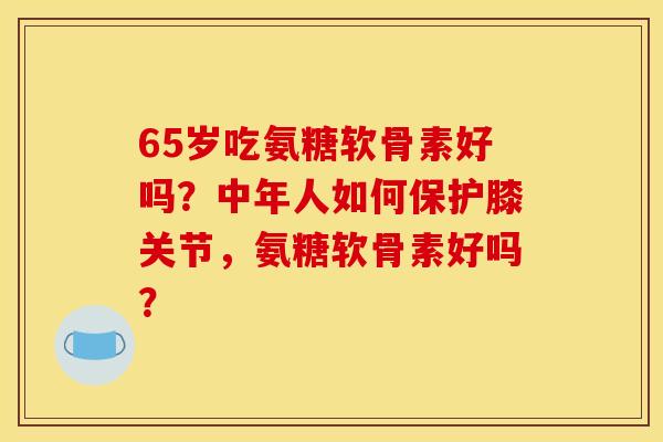 65岁吃氨糖软骨素好吗？中年人如何保护膝关节，氨糖软骨素好吗？