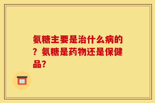 氨糖主要是治什么病的？氨糖是药物还是保健品？