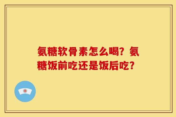 氨糖软骨素怎么喝？氨糖饭前吃还是饭后吃？