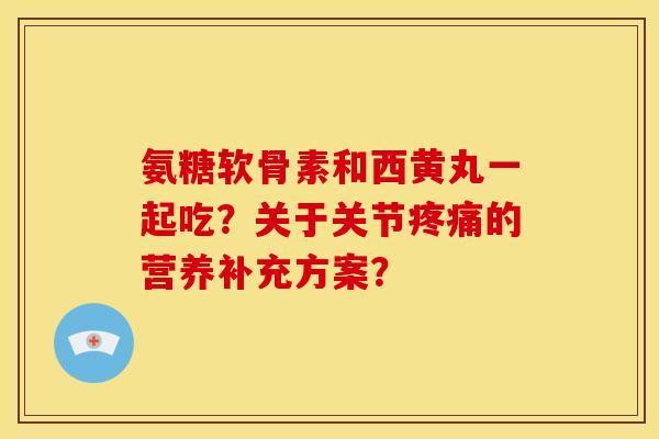 氨糖软骨素和西黄丸一起吃？关于关节疼痛的营养补充方案？