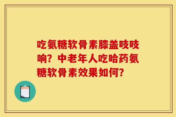 吃氨糖软骨素膝盖吱吱响？中老年人吃哈药氨糖软骨素效果如何？