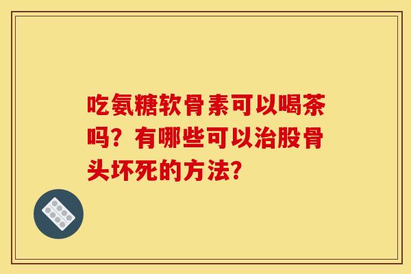 吃氨糖软骨素可以喝茶吗？有哪些可以治股骨头坏死的方法？