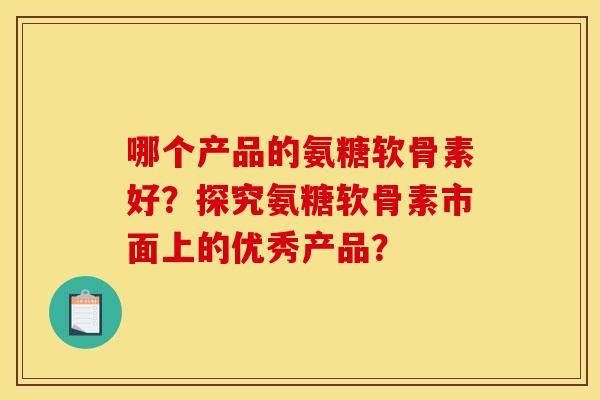 哪个产品的氨糖软骨素好？探究氨糖软骨素市面上的优秀产品？