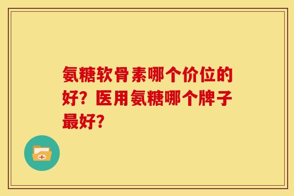 氨糖软骨素哪个价位的好？医用氨糖哪个牌子最好？