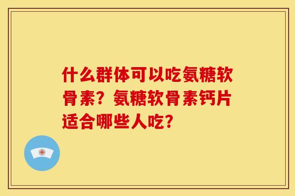 什么群体可以吃氨糖软骨素？氨糖软骨素钙片适合哪些人吃？