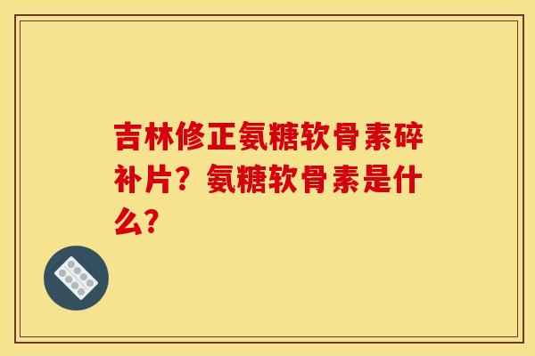 吉林修正氨糖软骨素碎补片？氨糖软骨素是什么？