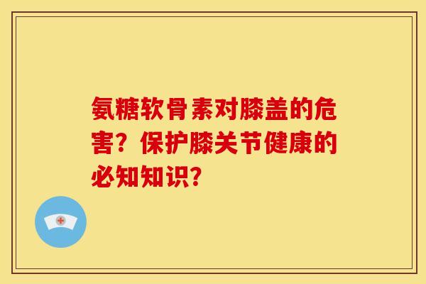 氨糖软骨素对膝盖的危害？保护膝关节健康的必知知识？