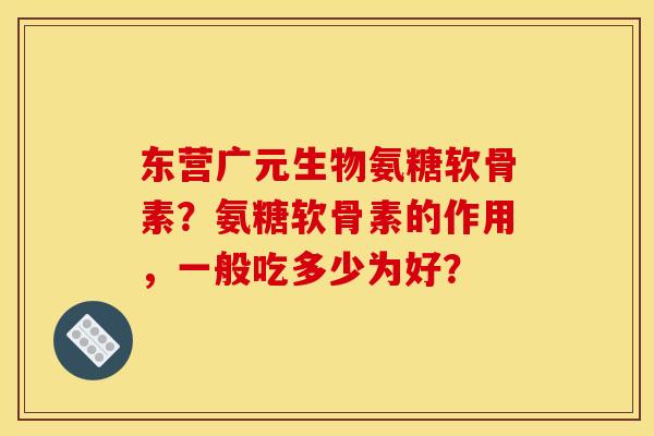 东营广元生物氨糖软骨素？氨糖软骨素的作用，一般吃多少为好？