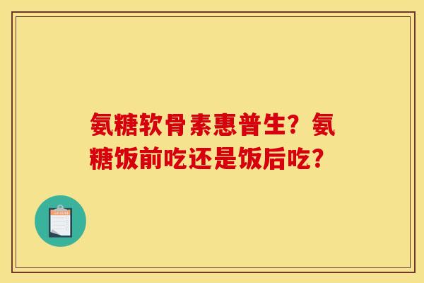 氨糖软骨素惠普生？氨糖饭前吃还是饭后吃？