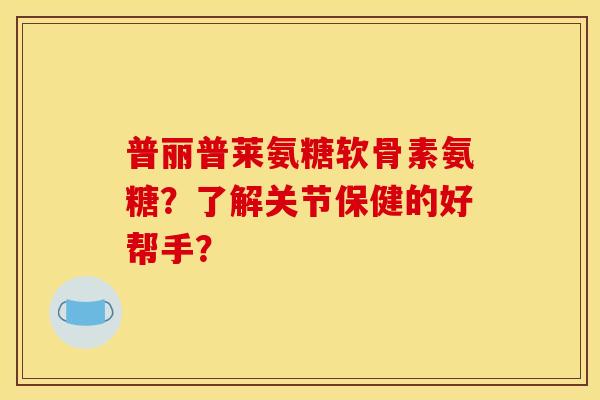 普丽普莱氨糖软骨素氨糖？了解关节保健的好帮手？