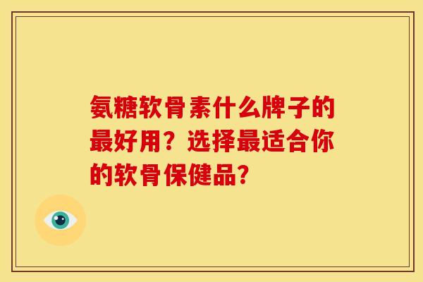 氨糖软骨素什么牌子的最好用？选择最适合你的软骨保健品？