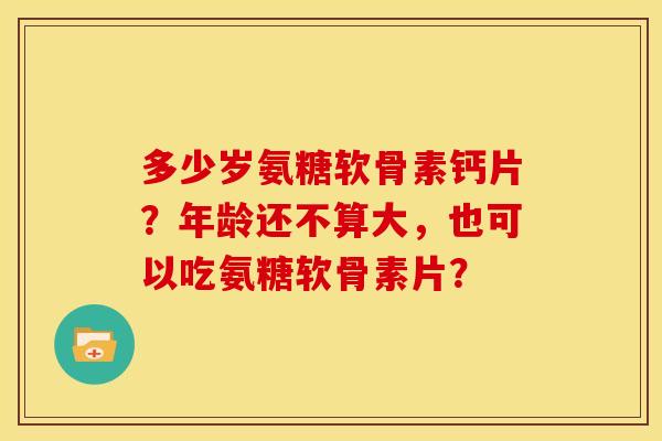 多少岁氨糖软骨素钙片？年龄还不算大，也可以吃氨糖软骨素片？