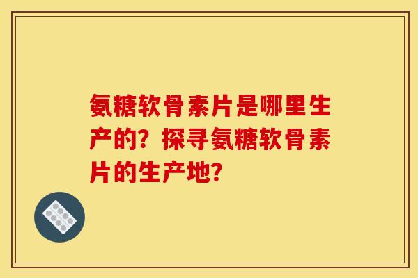 氨糖软骨素片是哪里生产的？探寻氨糖软骨素片的生产地？