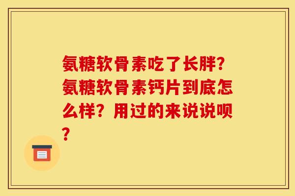 氨糖软骨素吃了长胖？氨糖软骨素钙片到底怎么样？用过的来说说呗？