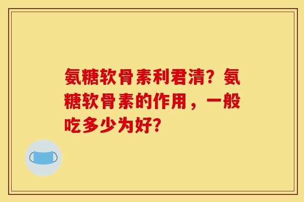 氨糖软骨素利君清？氨糖软骨素的作用，一般吃多少为好？