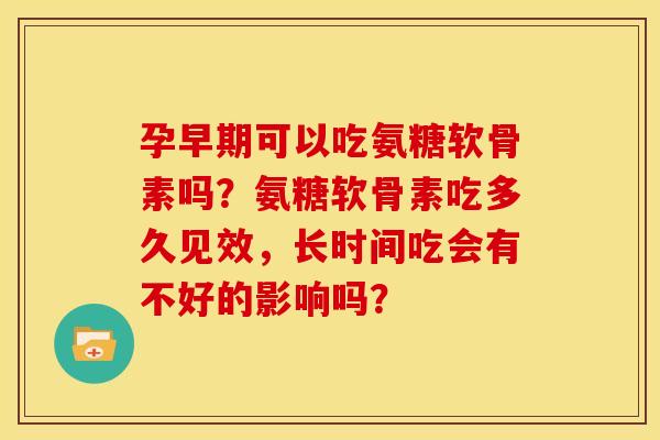 孕早期可以吃氨糖软骨素吗？氨糖软骨素吃多久见效，长时间吃会有不好的影响吗？