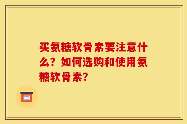 买氨糖软骨素要注意什么？如何选购和使用氨糖软骨素？