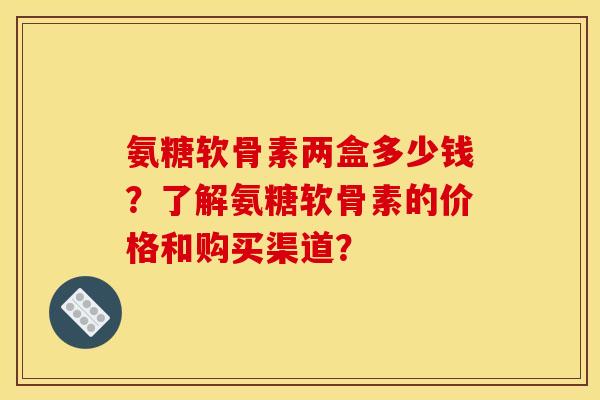 氨糖软骨素两盒多少钱？了解氨糖软骨素的价格和购买渠道？