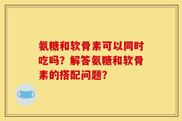 氨糖和软骨素可以同时吃吗？解答氨糖和软骨素的搭配问题？