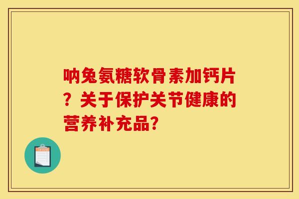 呐兔氨糖软骨素加钙片？关于保护关节健康的营养补充品？