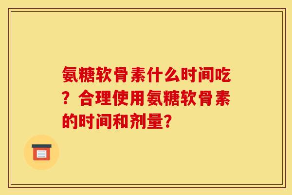 氨糖软骨素什么时间吃？合理使用氨糖软骨素的时间和剂量？