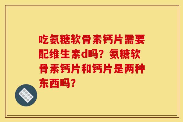 吃氨糖软骨素钙片需要配维生素d吗？氨糖软骨素钙片和钙片是两种东西吗？